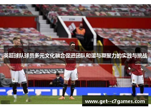 英超球队球员多元文化融合促进团队和谐与凝聚力的实践与挑战