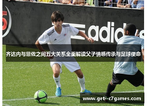 齐达内与恩佐之间五大关系全面解读父子情感传承与足球使命